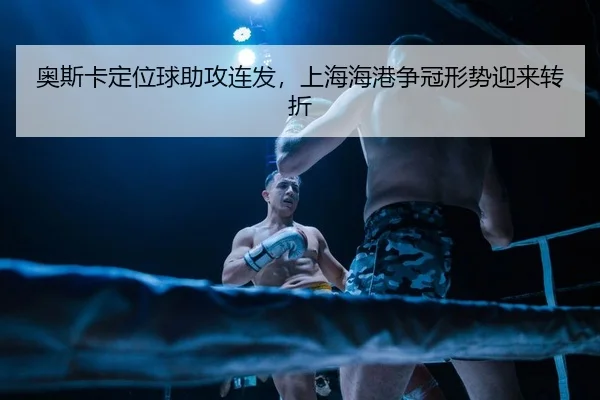 奥斯卡定位球助攻连发，上海海港争冠形势迎来转折