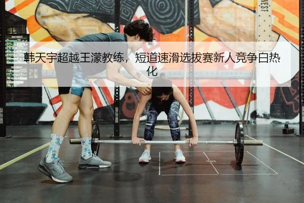 韩天宇超越王濛教练，短道速滑选拔赛新人竞争白热化
