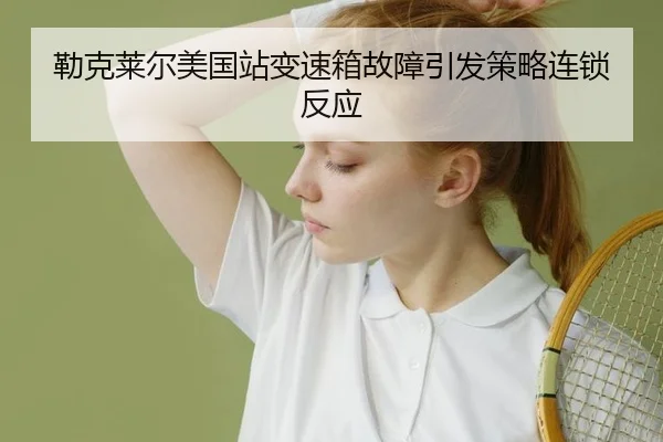 勒克莱尔美国站变速箱故障引发策略连锁反应